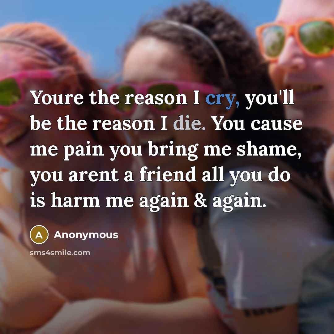 “Youre the reason I cry, you'll be the reason I die. You cause me pain you bring me shame, you arent a friend all you do is harm me again & again.” quote by Anonymous