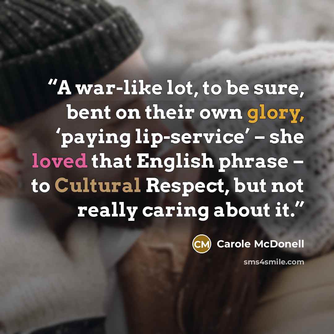 “A war-like lot, to be sure, bent on their own glory, ‘paying lip-service’ – she loved that English phrase – to Cultural Respect, but not really caring about it.” quote by Carole McDonell