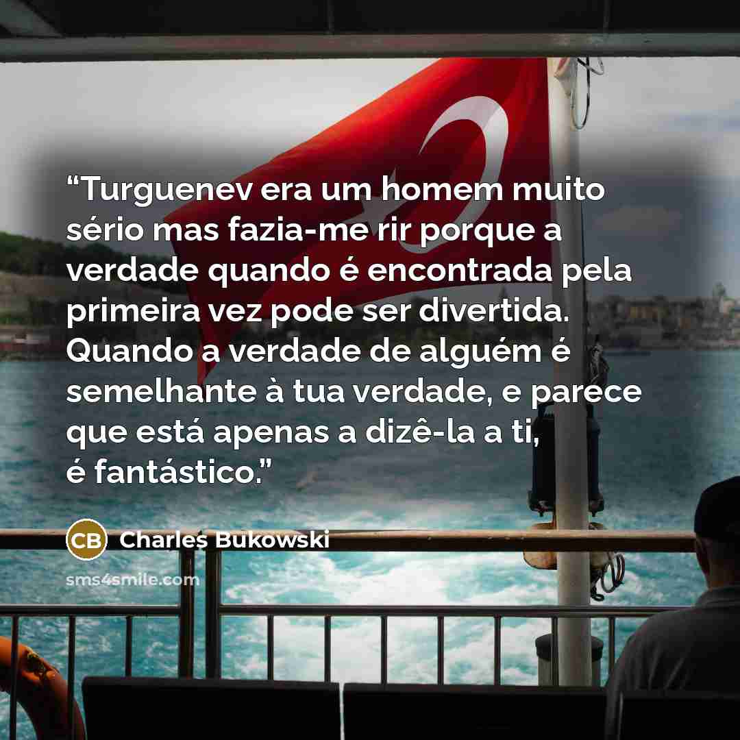 “Turguenev era um homem muito sério mas fazia-me rir porque a verdade quando é encontrada pela primeira vez pode ser divertida. Quando a verdade de alguém é semelhante à tua verdade, e parece que está apenas a dizê-la a ti, é fantástico.” quote by Charles Bukowski