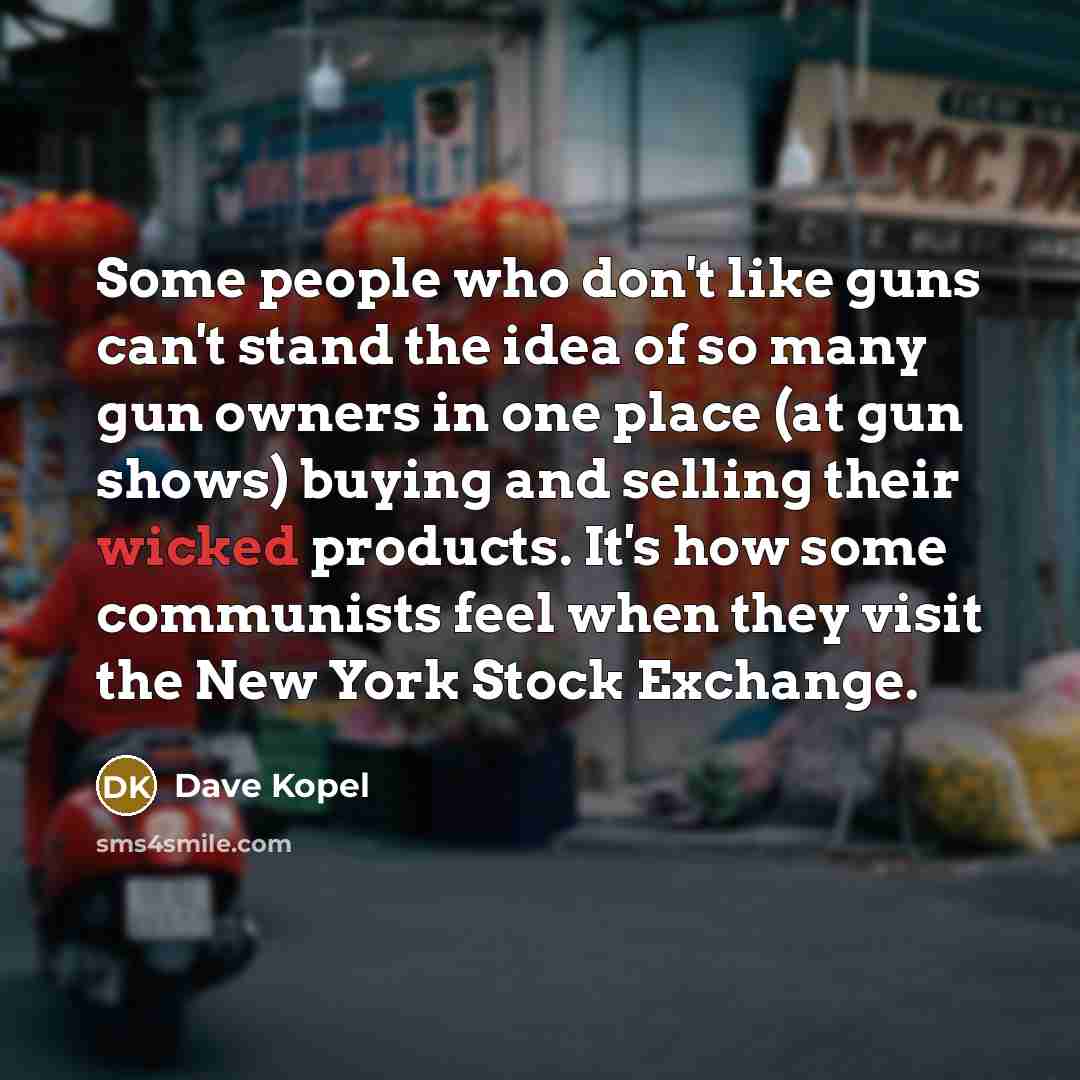 “Some people who don't like guns can't stand the idea of so many gun owners in one place (at gun shows) buying and selling their wicked products. It's how some communists feel when they visit the New York Stock Exchange.” quote by Dave Kopel