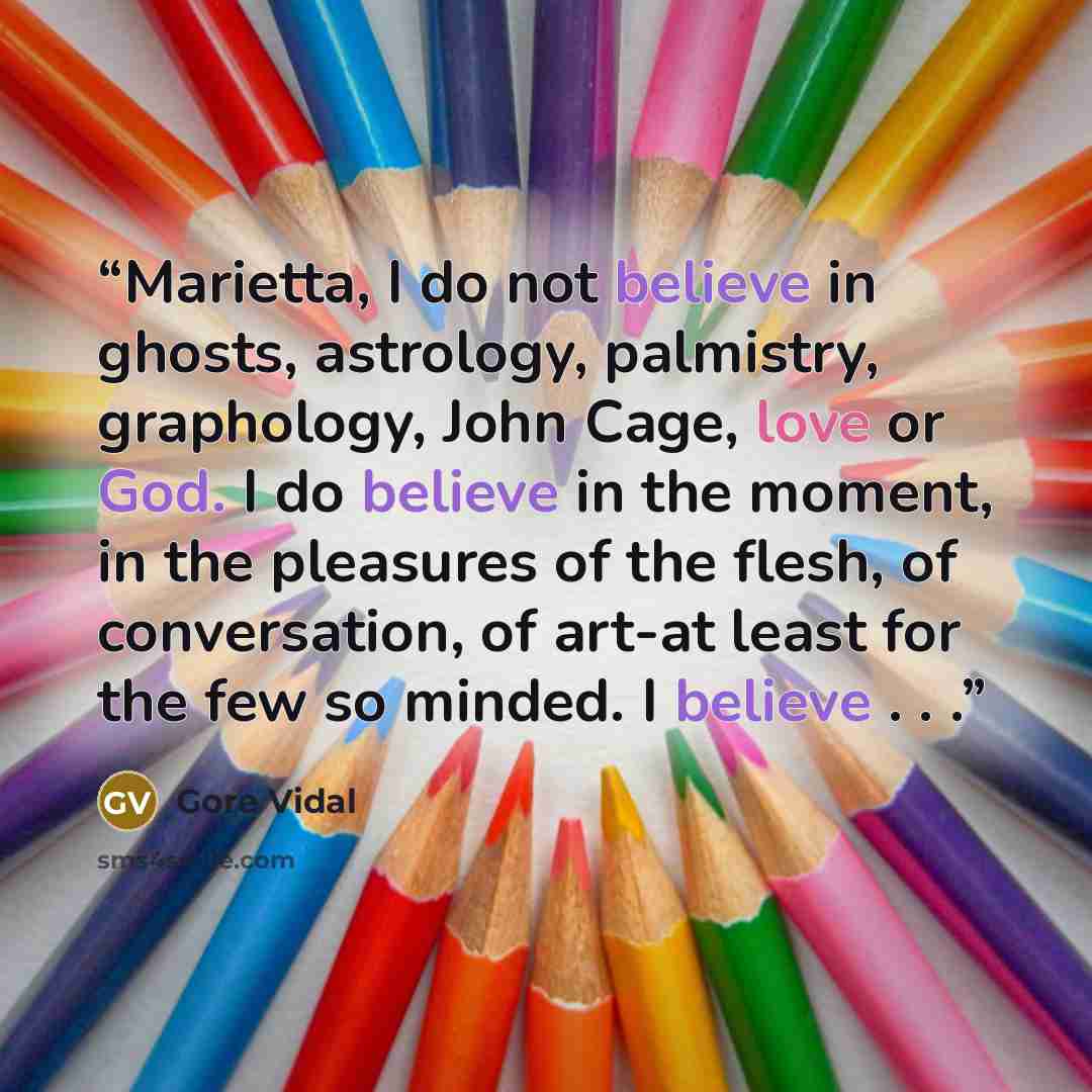 “Marietta, I do not believe in ghosts, astrology, palmistry, graphology, John Cage, love or God. I do believe in the moment, in the pleasures of the flesh, of conversation, of art-at least for the few so minded. I believe . . .” quote by Gore Vidal