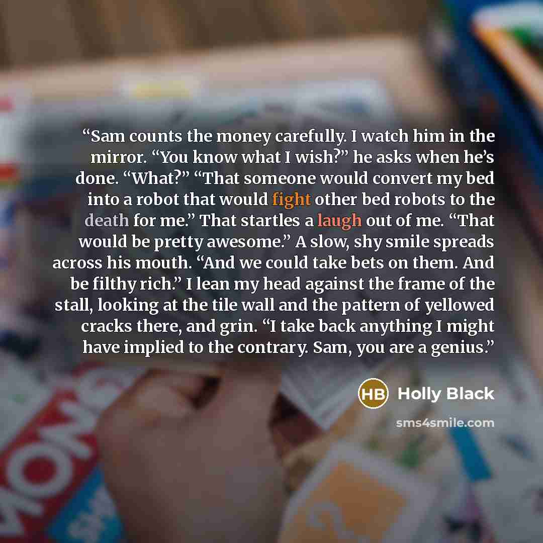 “Sam counts the money carefully. I watch him in the mirror. “You know what I wish?” he asks when he’s done. “What?” “That someone would convert my bed into a robot that would fight other bed robots to the death for me.” That startles a laugh out of me. “That would be pretty awesome.” A slow, shy…” quote by Holly Black