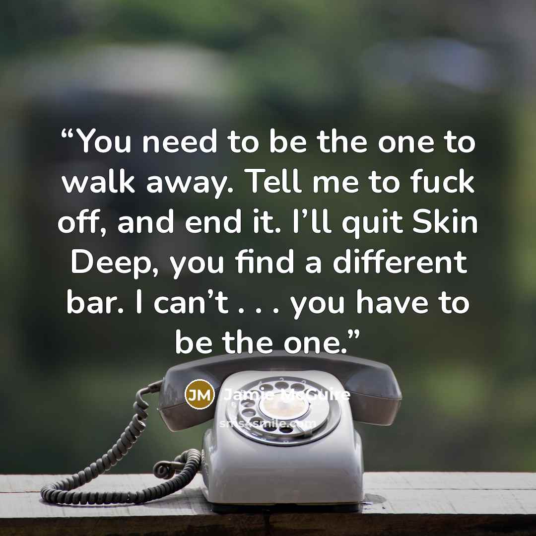 “You need to be the one to walk away. Tell me to fuck off, and end it. I’ll quit Skin Deep, you find a different bar. I can’t . . . you have to be the one.” quote by Jamie McGuire