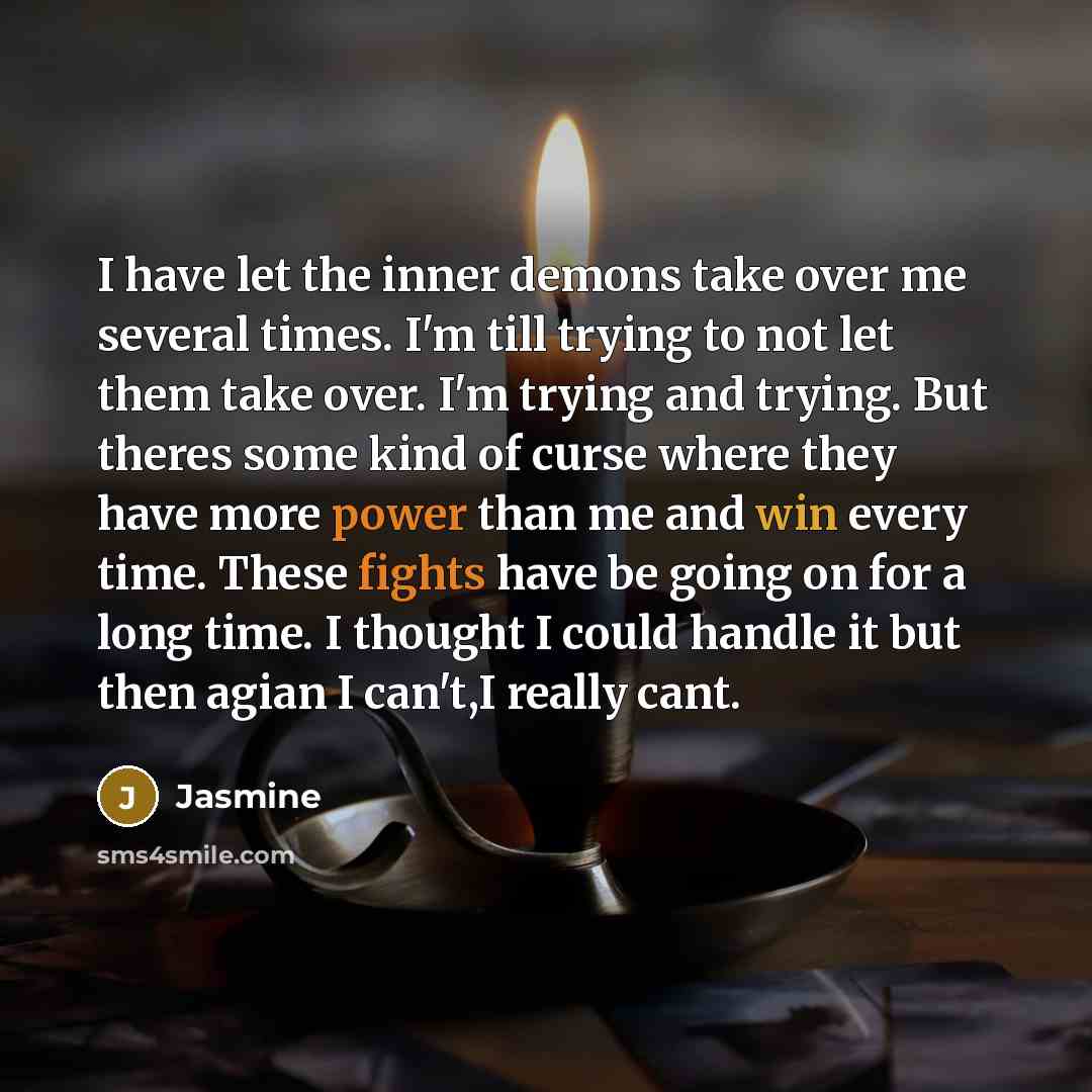 “I have let the inner demons take over me several times. I'm till trying to not let them take over. I'm trying and trying. But theres some kind of curse where they have more power than me and win every time. These fights have be going on for a long time. I thought I could handle it but then agian I…” quote by Jasmine