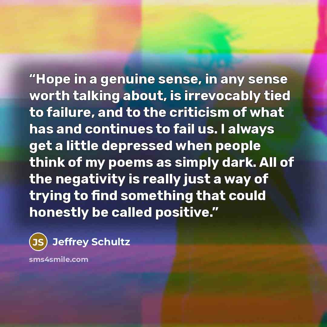 “Hope in a genuine sense, in any sense worth talking about, is irrevocably tied to failure, and to the criticism of what has and continues to fail us. I always get a little depressed when people think of my poems as simply dark. All of the negativity is really just a way of trying to find something…” quote by Jeffrey Schultz