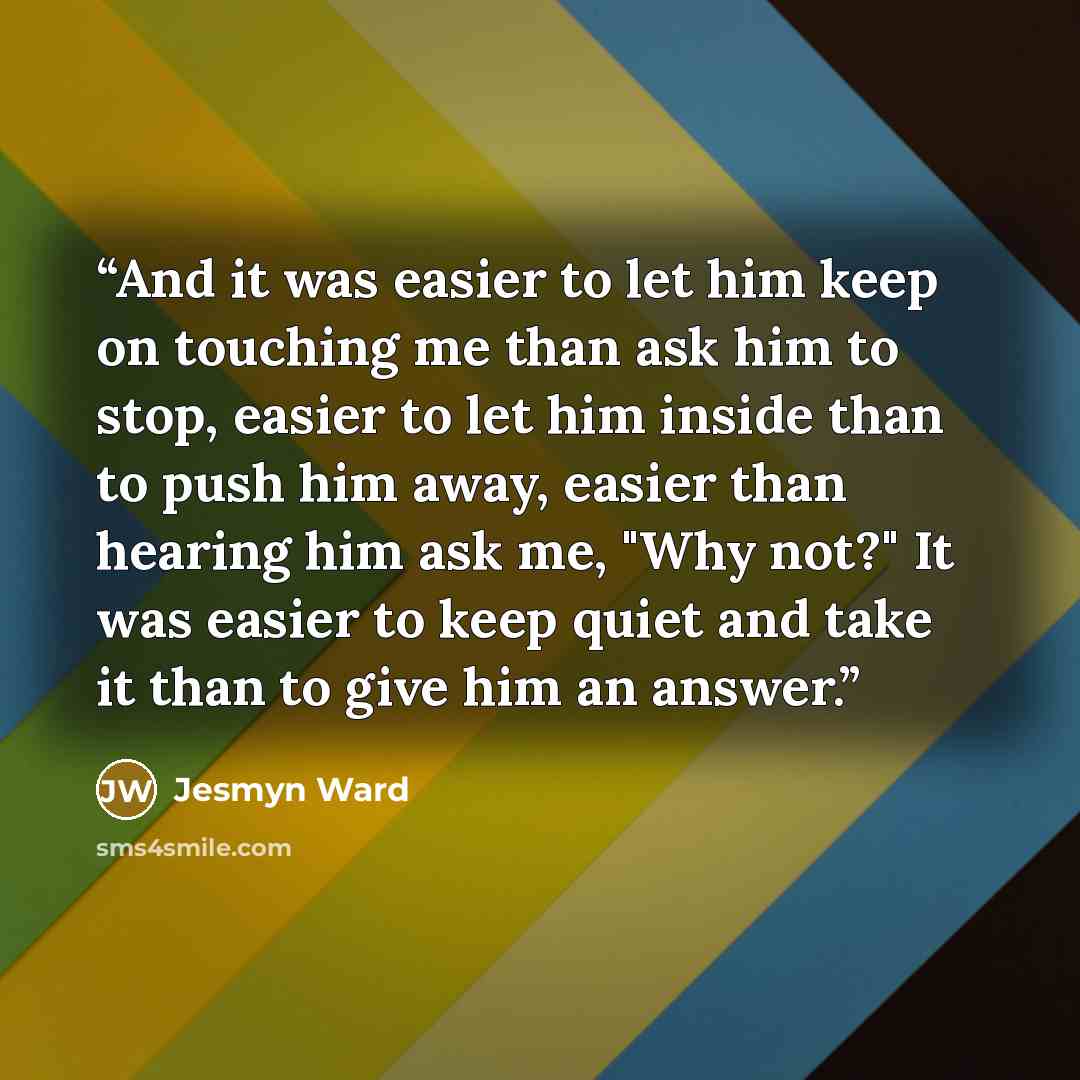 “And it was easier to let him keep on touching me than ask him to stop, easier to let him inside than to push him away, easier than hearing him ask me, "Why not?" It was easier to keep quiet and take it than to give him an answer.” quote by Jesmyn Ward