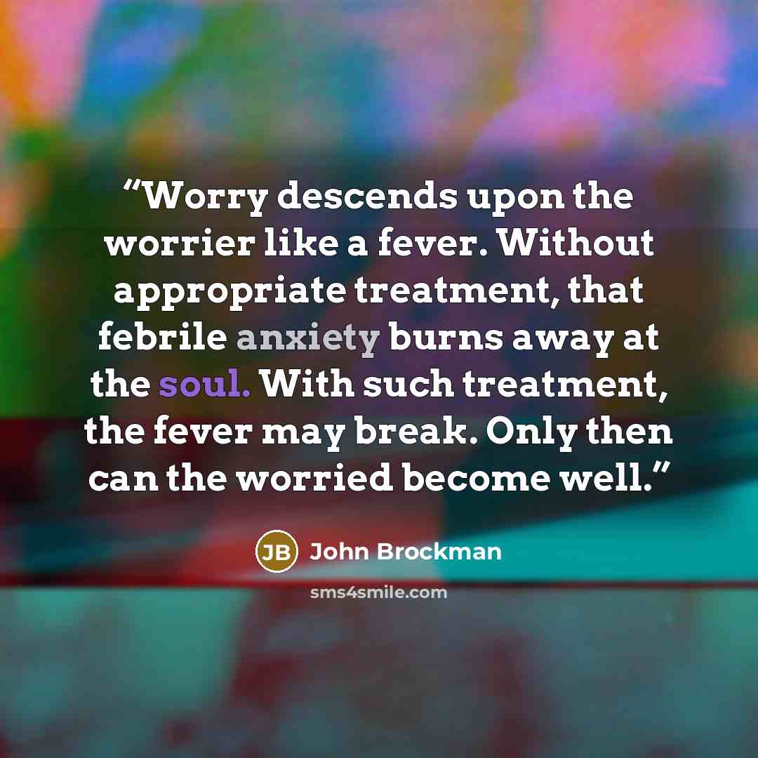 “Worry descends upon the worrier like a fever. Without appropriate treatment, that febrile anxiety burns away at the soul. With such treatment, the fever may break. Only then can the worried become well.” quote by John Brockman
