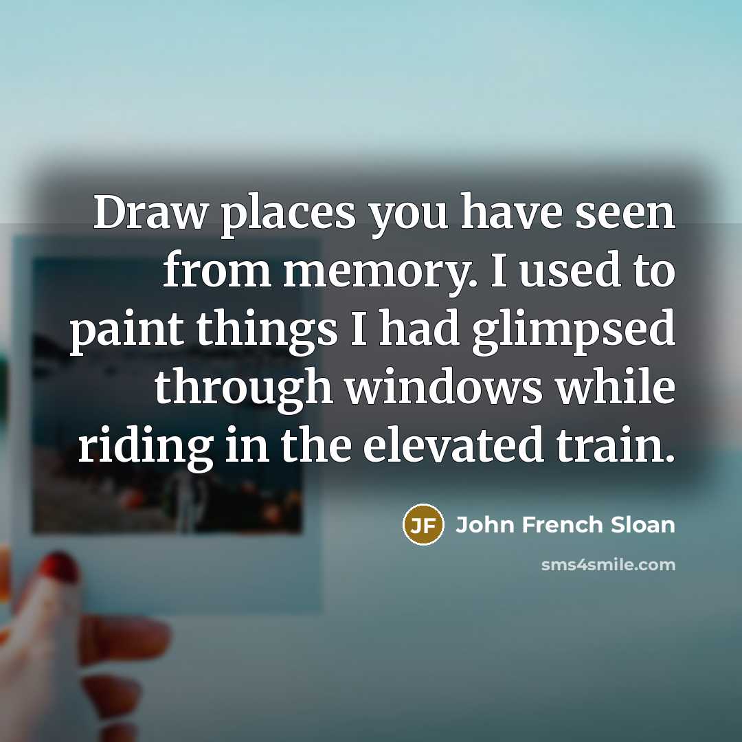 “Draw places you have seen from memory. I used to paint things I had glimpsed through windows while riding in the elevated train.” quote by John French Sloan