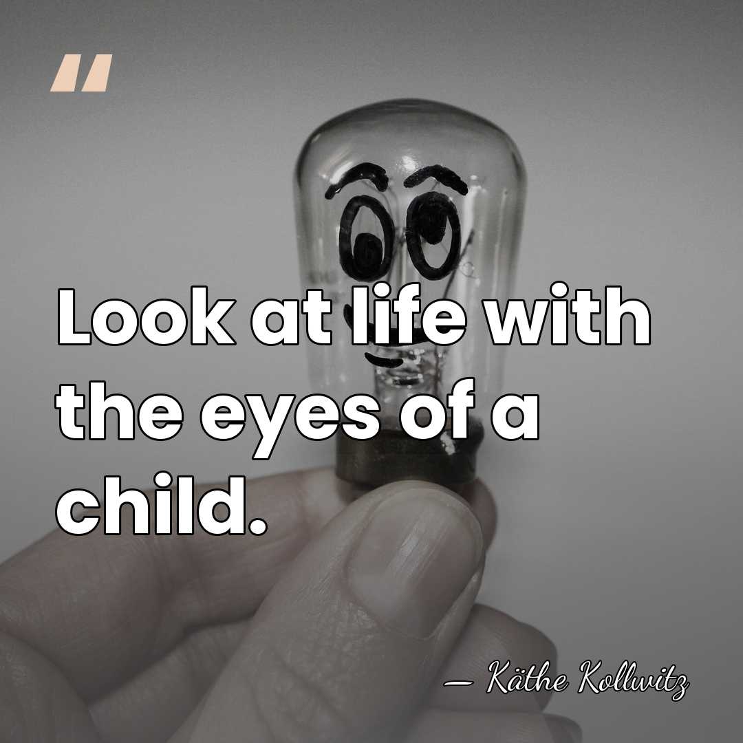 Look at life with the eyes of a child. - Kathe Kollwitz