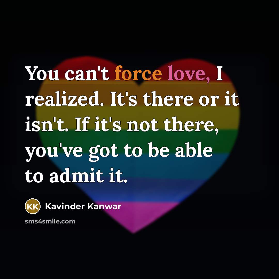 “You can't force love, I realized. It's there or it isn't. If it's not there, you've got to be able to admit it.” quote by Kavinder Kanwar