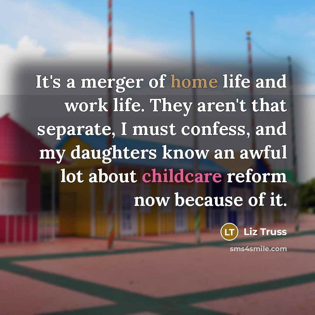 “It's a merger of home life and work life. They aren't that separate, I must confess, and my daughters know an awful lot about childcare reform now because of it.” quote by Liz Truss