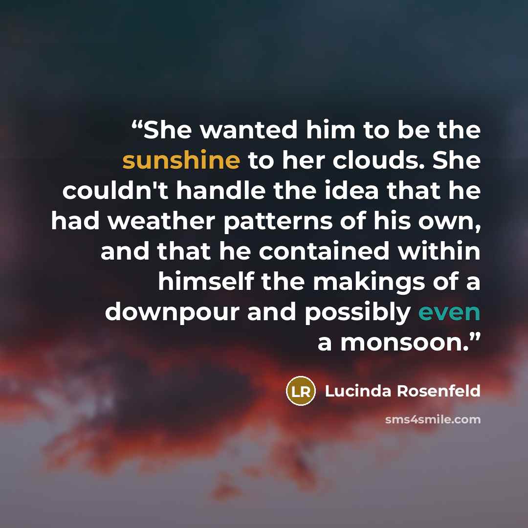 “She wanted him to be the sunshine to her clouds. She couldn't handle the idea that he had weather patterns of his own, and that he contained within himself the makings of a downpour and possibly even a monsoon.” quote by Lucinda Rosenfeld
