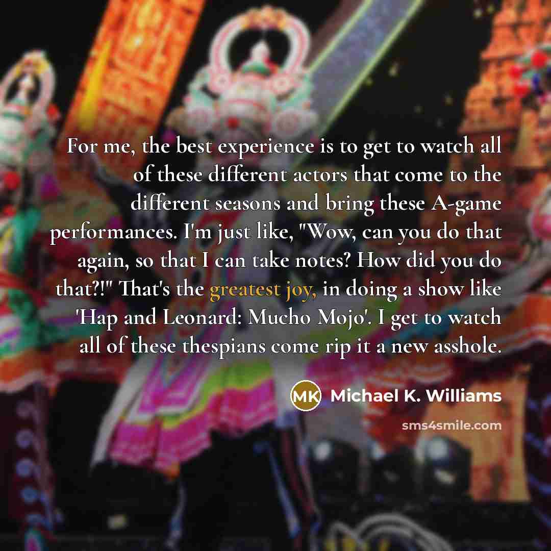 “For me, the best experience is to get to watch all of these different actors that come to the different seasons and bring these A-game performances. I'm just like, "Wow, can you do that again, so that I can take notes? How did you do that?!" That's the greatest joy, in doing a show like 'Hap and…” quote by Michael K. Williams