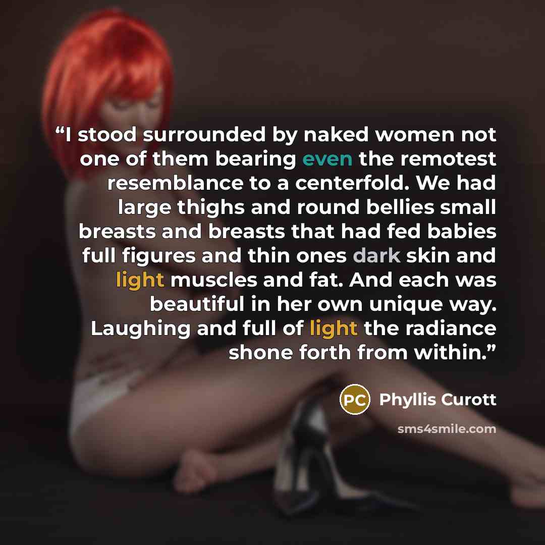 “I stood surrounded by naked women not one of them bearing even the remotest resemblance to a centerfold. We had large thighs and round bellies small breasts and breasts that had fed babies full figures and thin ones dark skin and light muscles and fat. And each was beautiful in her own unique way…” quote by Phyllis Curott