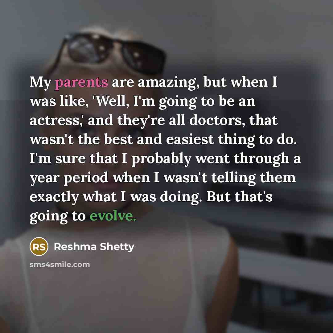 “My parents are amazing, but when I was like, 'Well, I'm going to be an actress,' and they're all doctors, that wasn't the best and easiest thing to do. I'm sure that I probably went through a year period when I wasn't telling them exactly what I was doing. But that's going to evolve.” quote by Reshma Shetty
