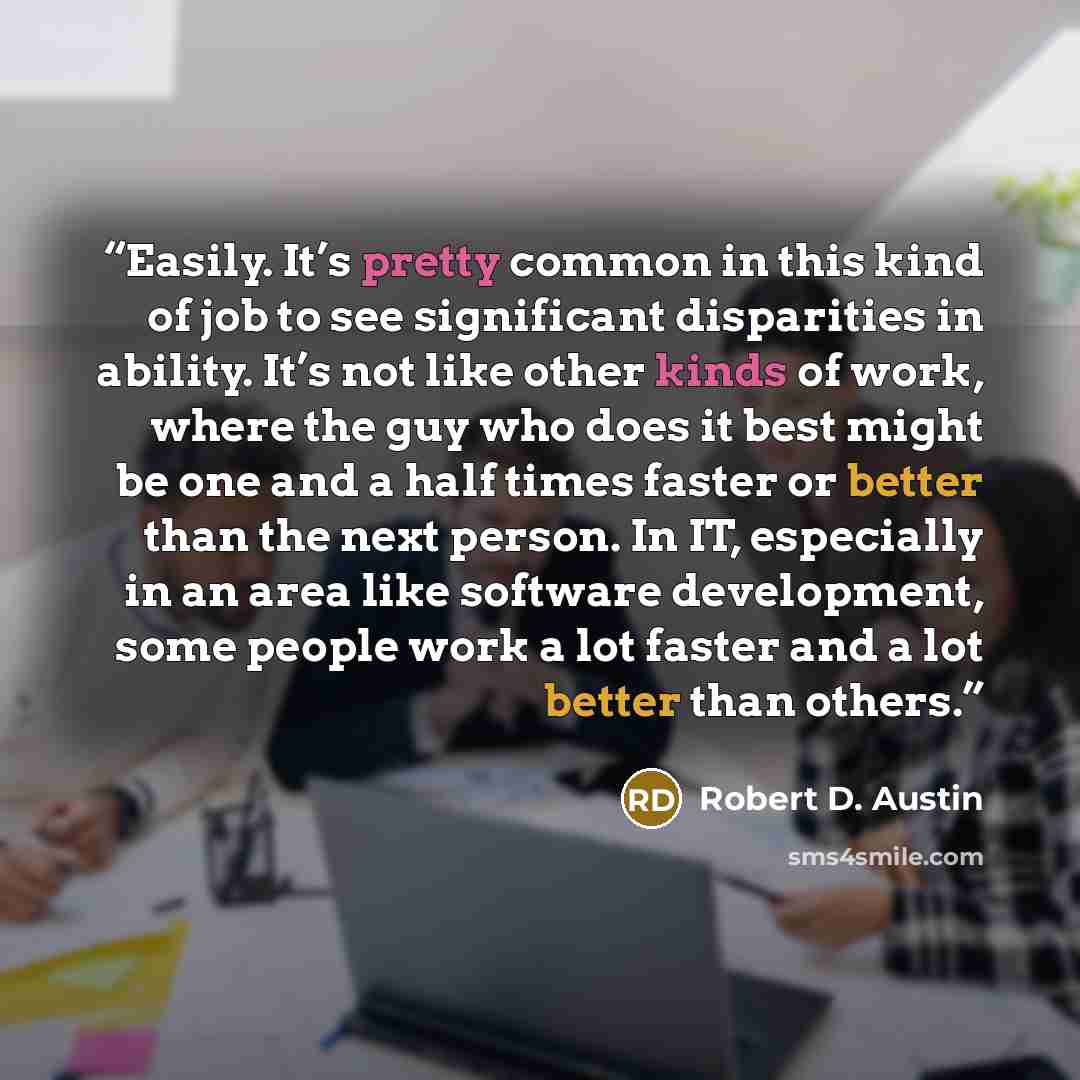 “Easily. It’s pretty common in this kind of job to see significant disparities in ability. It’s not like other kinds of work, where the guy who does it best might be one and a half times faster or better than the next person. In IT, especially in an area like software development, some people work…” quote by Robert D. Austin