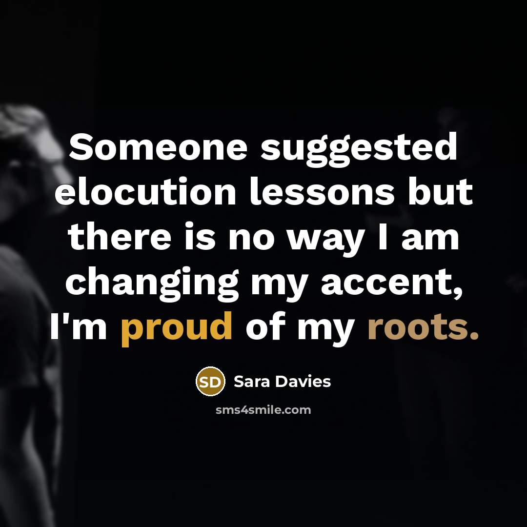 “Someone suggested elocution lessons but there is no way I am changing my accent, I'm proud of my roots.” quote by Sara Davies