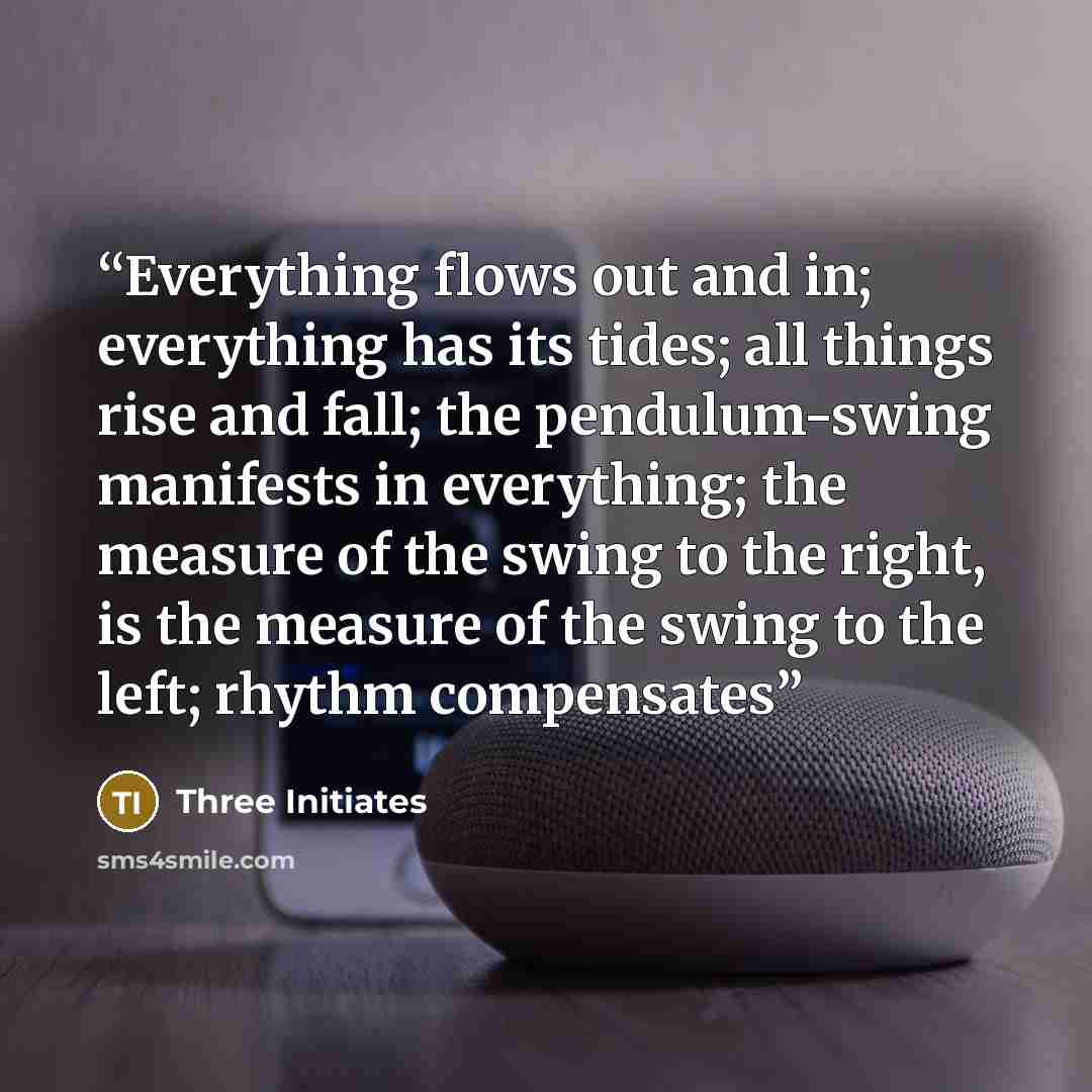 “Everything flows out and in; everything has its tides; all things rise and fall; the pendulum-swing manifests in everything; the measure of the swing to the right, is the measure of the swing to the left; rhythm compensates” quote by Three Initiates