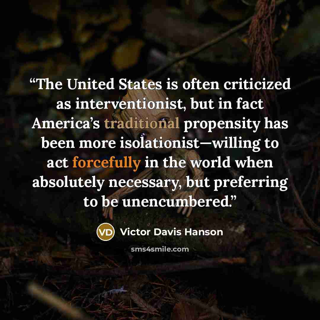 “The United States is often criticized as interventionist, but in fact America’s traditional propensity has been more isolationist—willing to act forcefully in the world when absolutely necessary, but preferring to be unencumbered.” quote by Victor Davis Hanson