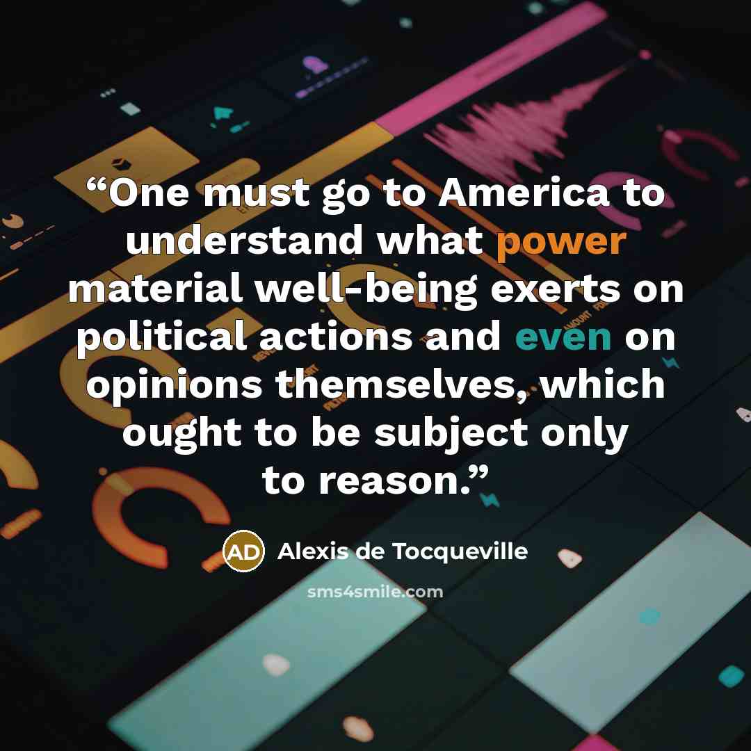 “One must go to America to understand what power material well-being exerts on political actions and even on opinions themselves, which ought to be subject only to reason.” quote by Alexis de Tocqueville