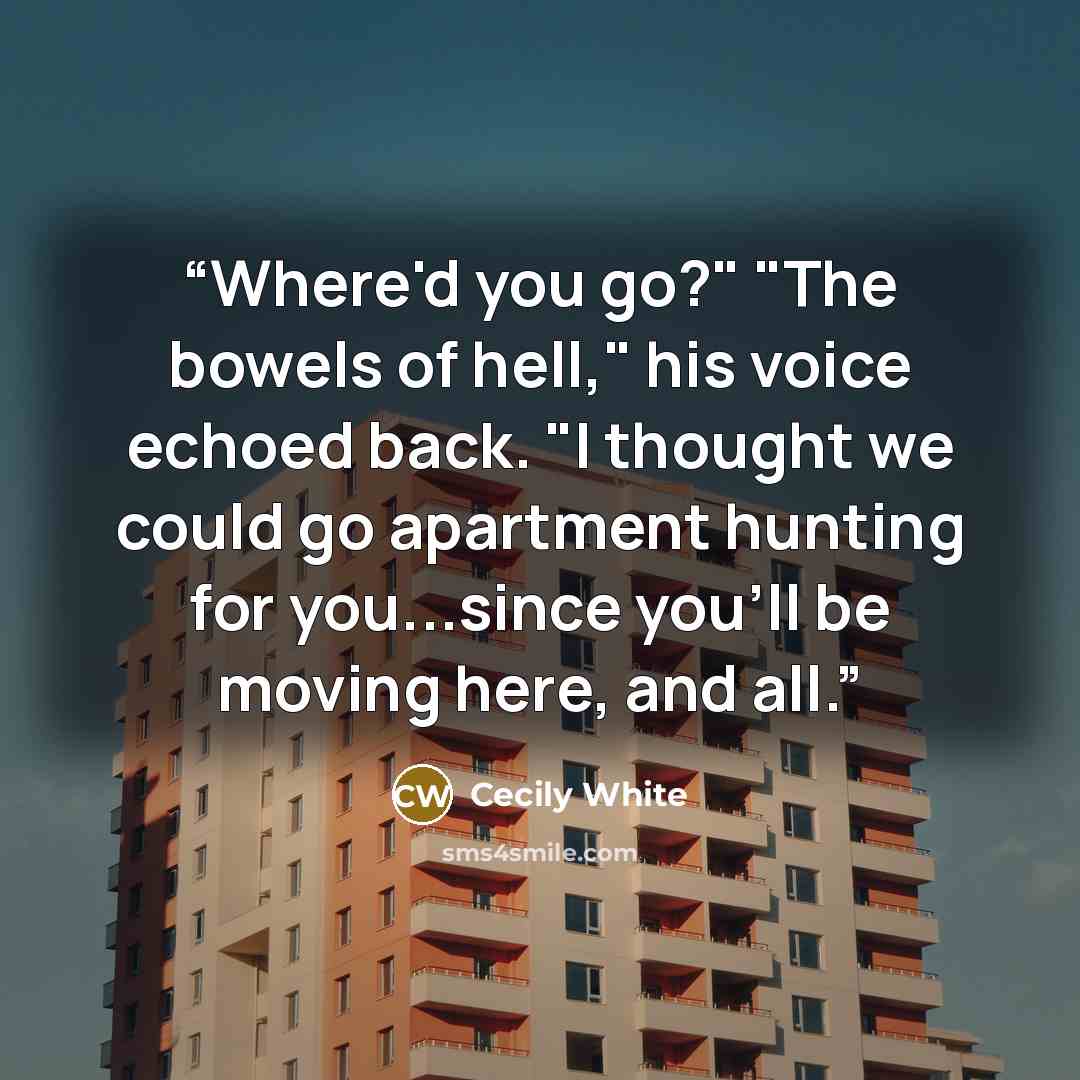 “Where'd you go?" "The bowels of hell," his voice echoed back. "I thought we could go apartment hunting for you...since you'll be moving here, and all.” quote by Cecily White