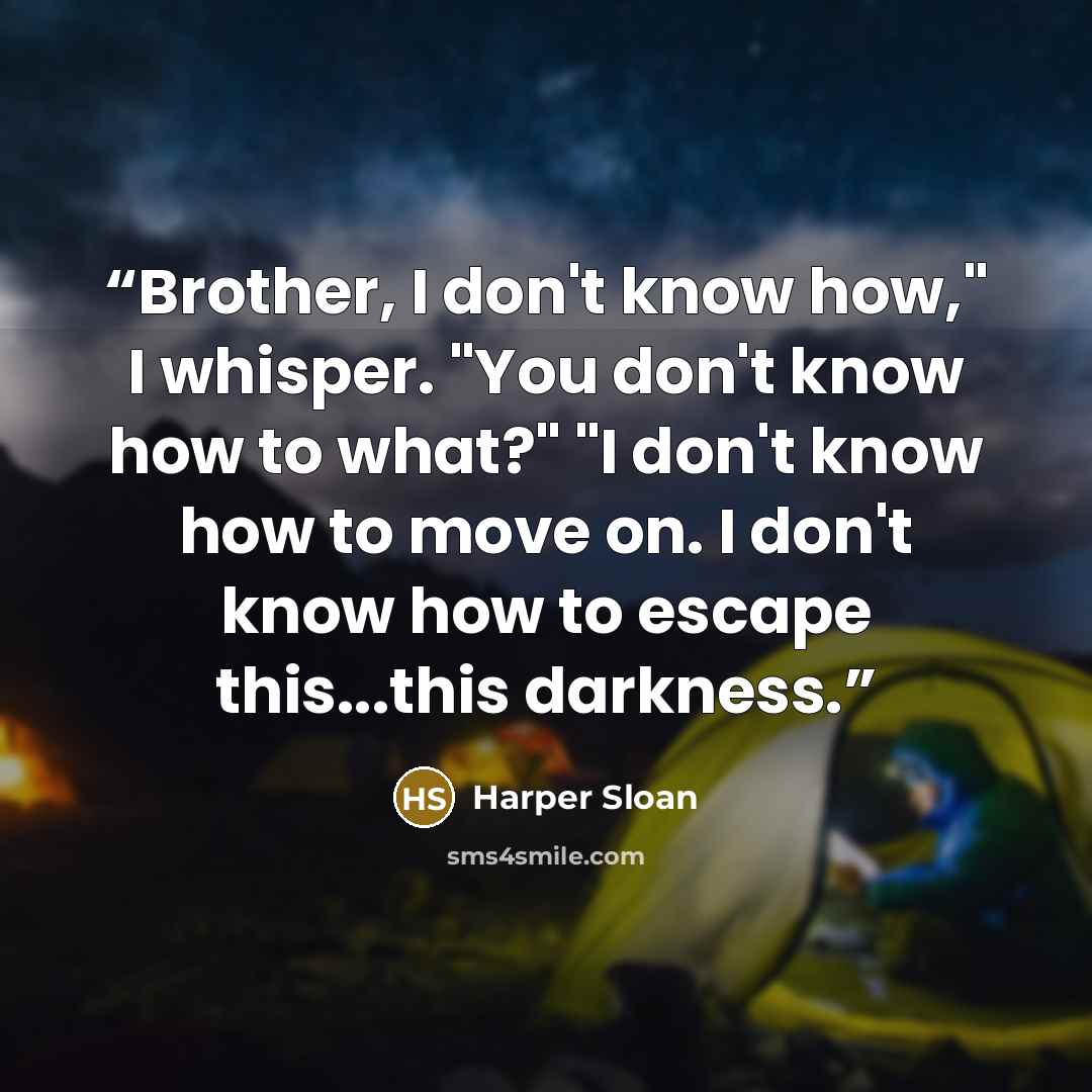 “Brother, I don't know how," I whisper. "You don't know how to what?" "I don't know how to move on. I don't know how to escape this...this darkness.” quote by Harper Sloan