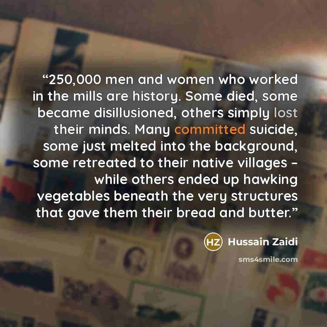 “250,000 men and women who worked in the mills are history. Some died, some became disillusioned, others simply lost their minds. Many committed suicide, some just melted into the background, some retreated to their native villages – while others ended up hawking vegetables beneath the very…” quote by Hussain Zaidi