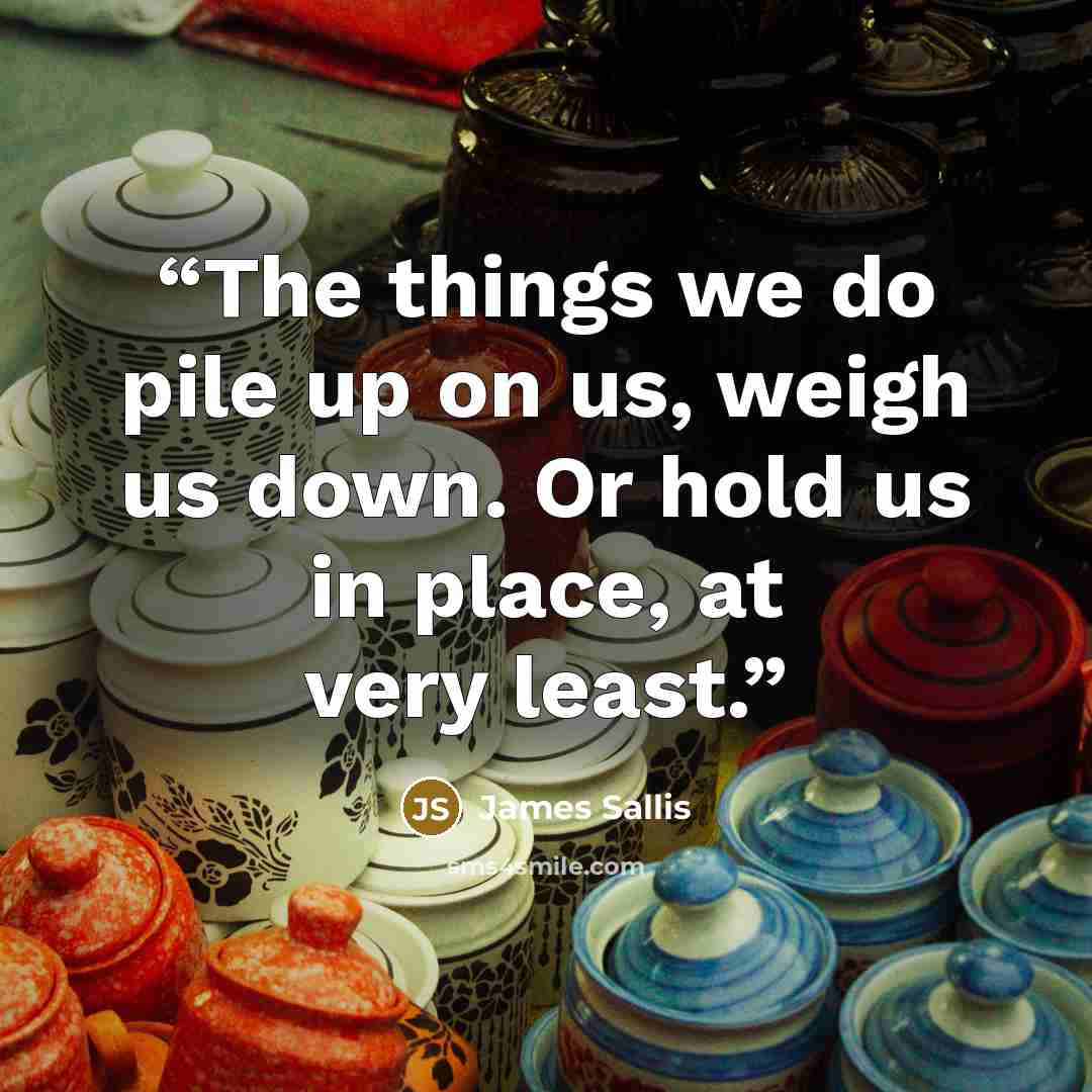 “The things we do pile up on us, weigh us down. Or hold us in place, at very least.” quote by James Sallis