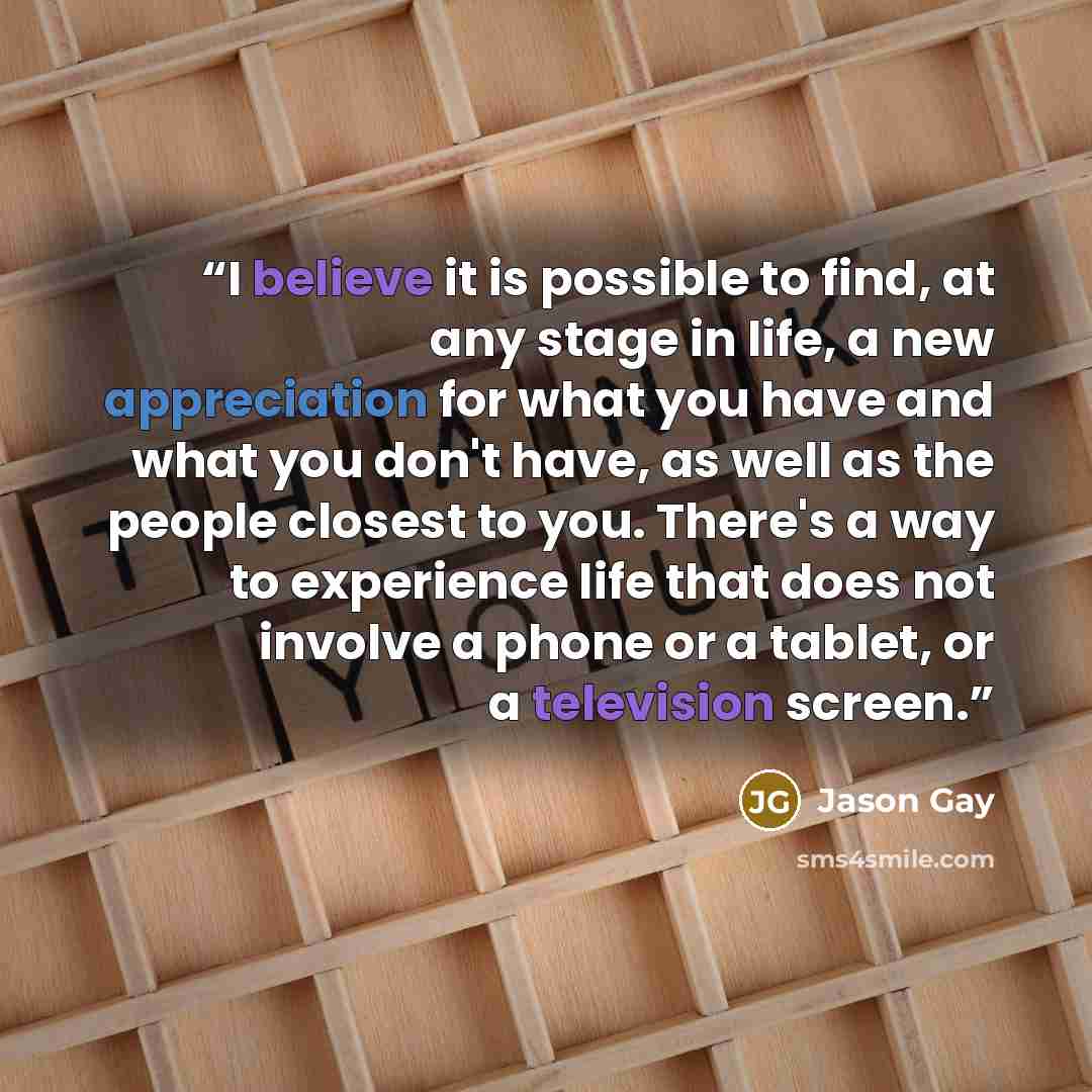 “I believe it is possible to find, at any stage in life, a new appreciation for what you have and what you don't have, as well as the people closest to you. There's a way to experience life that does not involve a phone or a tablet, or a television screen.” quote by Jason Gay