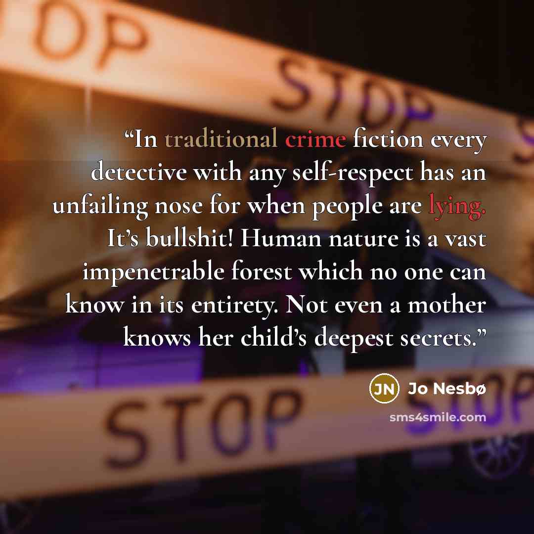“In traditional crime fiction every detective with any self-respect has an unfailing nose for when people are lying. It’s bullshit! Human nature is a vast impenetrable forest which no one can know in its entirety. Not even a mother knows her child’s deepest secrets.” quote by Jo Nesbø