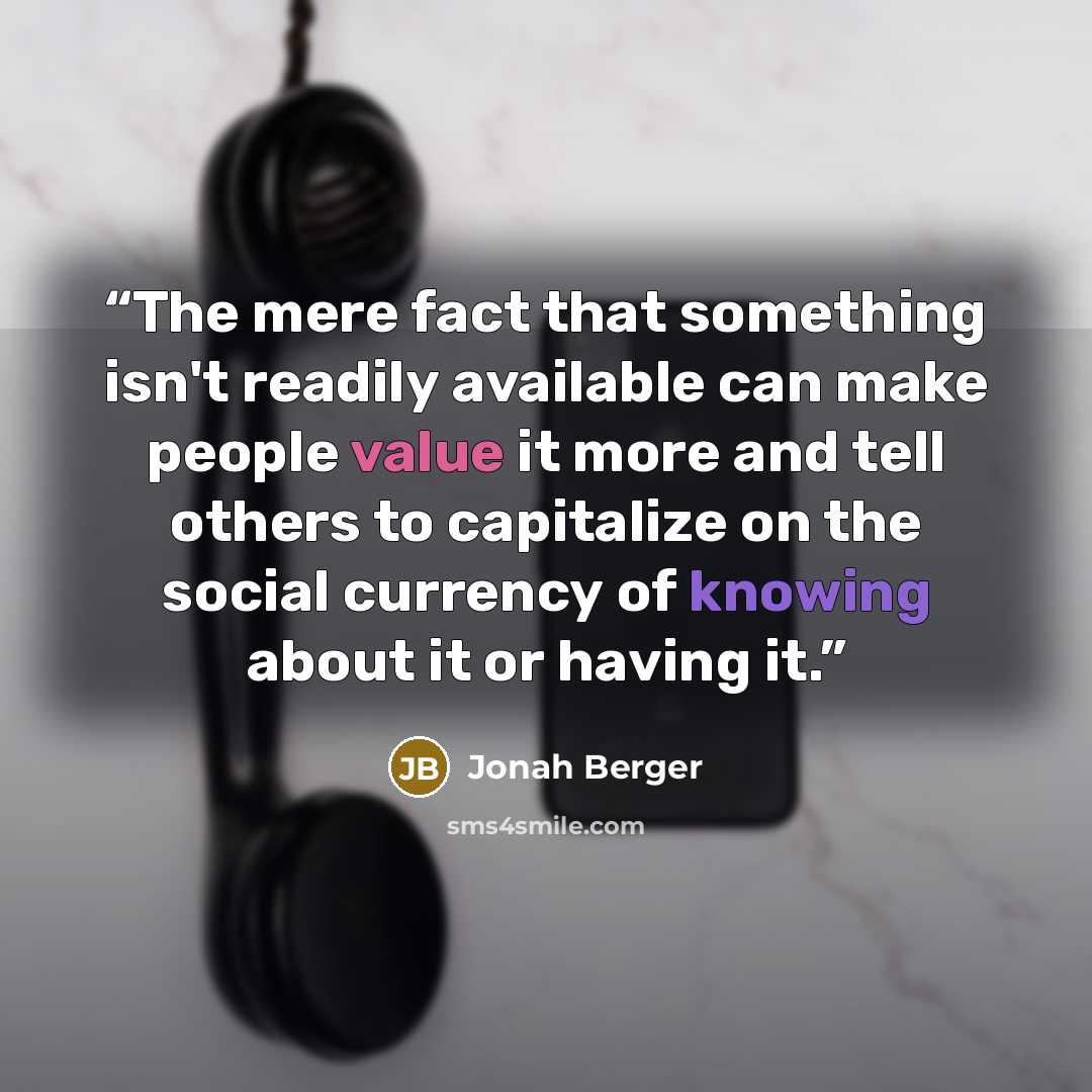 “The mere fact that something isn't readily available can make people value it more and tell others to capitalize on the social currency of knowing about it or having it.” quote by Jonah Berger