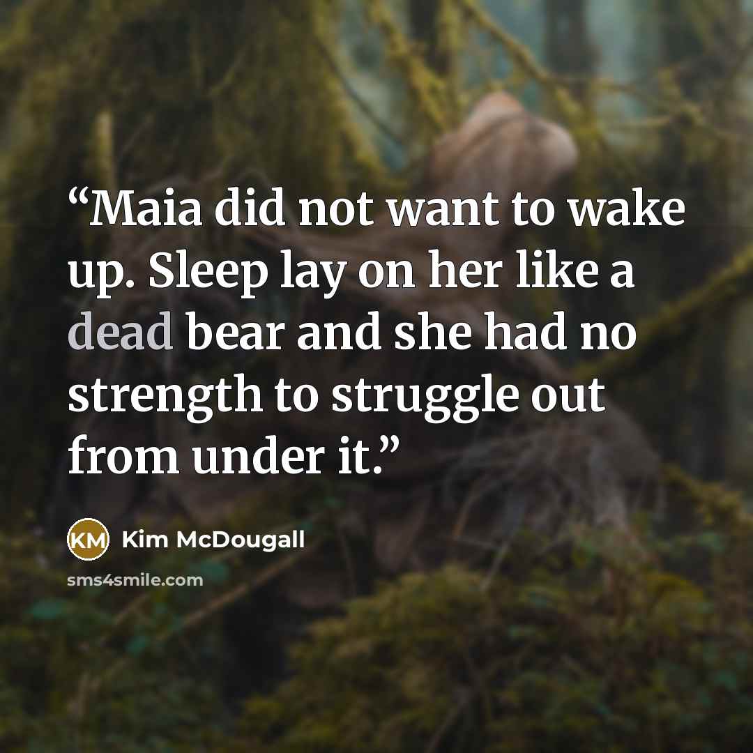 “Maia did not want to wake up. Sleep lay on her like a dead bear and she had no strength to struggle out from under it.” quote by Kim McDougall