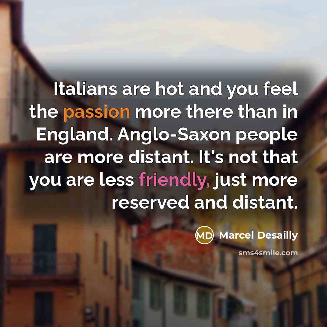 “Italians are hot and you feel the passion more there than in England. Anglo-Saxon people are more distant. It's not that you are less friendly, just more reserved and distant.” quote by Marcel Desailly