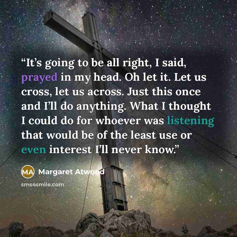 “It’s going to be all right, I said, prayed in my head. Oh let it. Let us cross, let us across. Just this once and I’ll do anything. What I thought I could do for whoever was listening that would be of the least use or even interest I’ll never know.” quote by Margaret Atwood