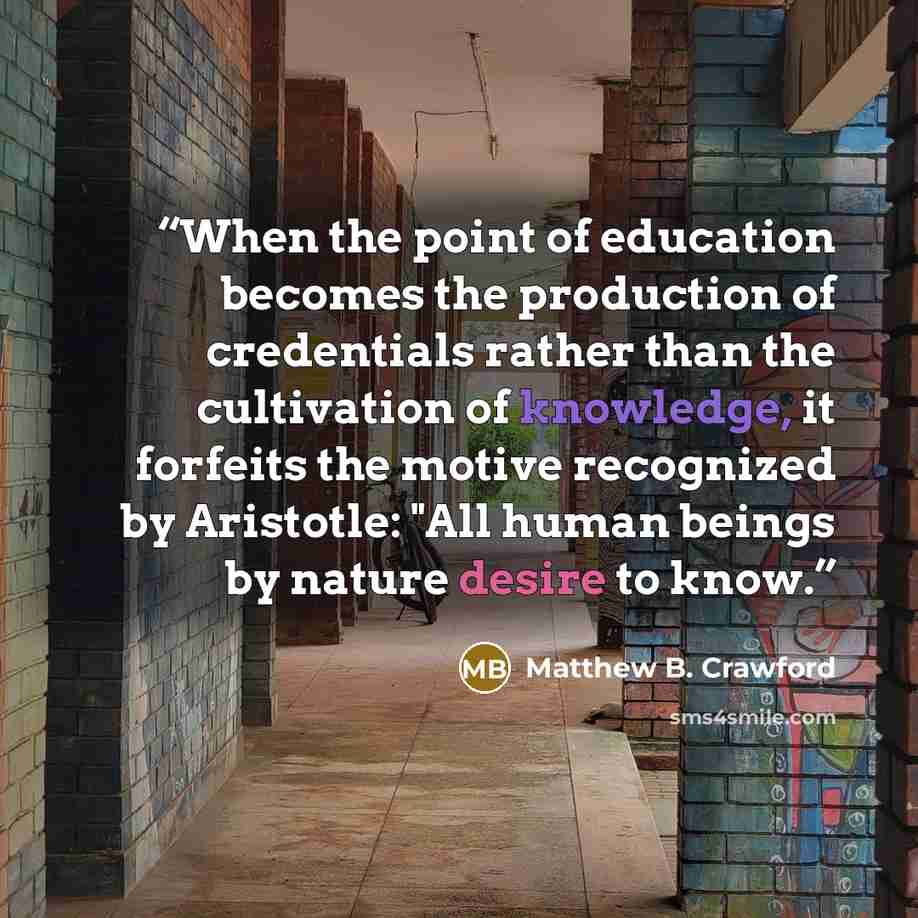 “When the point of education becomes the production of credentials rather than the cultivation of knowledge, it forfeits the motive recognized by Aristotle: "All human beings by nature desire to know.” quote by Matthew B. Crawford