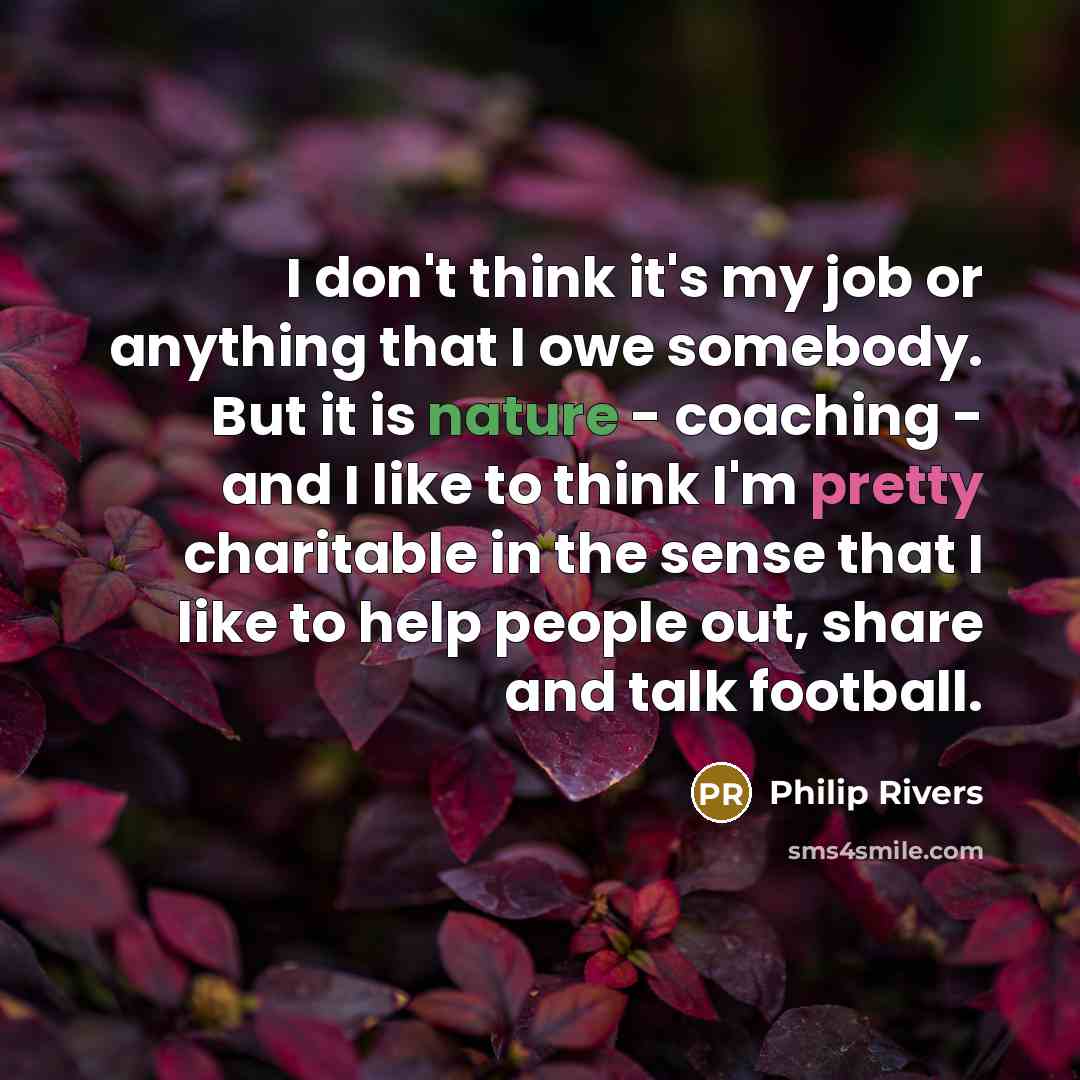 “I don't think it's my job or anything that I owe somebody. But it is nature - coaching - and I like to think I'm pretty charitable in the sense that I like to help people out, share and talk football.” quote by Philip Rivers