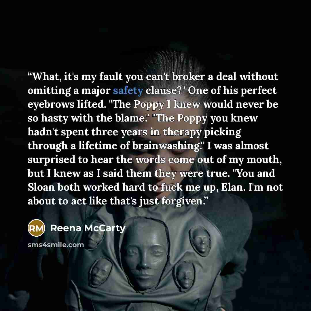 “What, it's my fault you can't broker a deal without omitting a major safety clause?" One of his perfect eyebrows lifted. "The Poppy I knew would never be so hasty with the blame." "The Poppy you knew hadn't spent three years in therapy picking through a lifetime of brainwashing." I was almost…” quote by Reena McCarty
