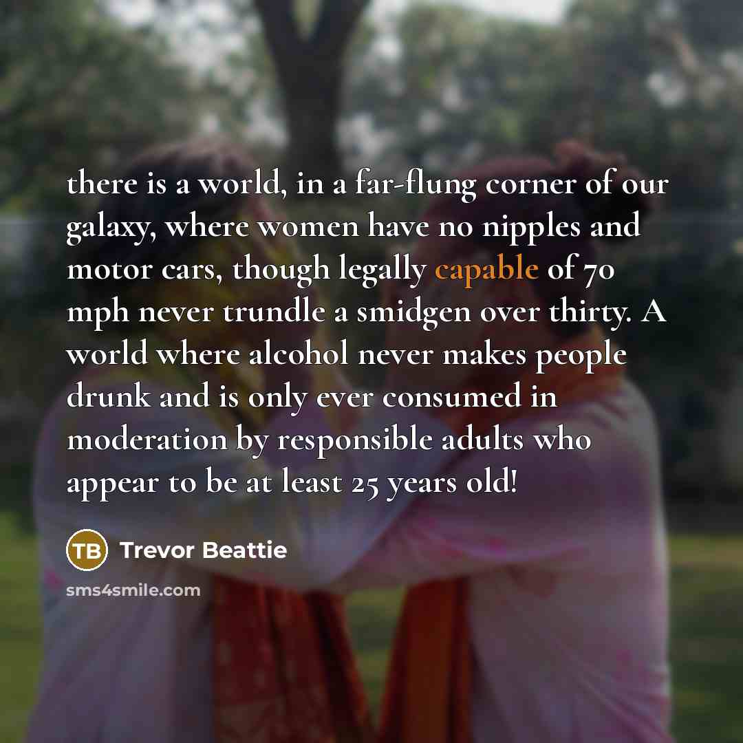 “there is a world, in a far-flung corner of our galaxy, where women have no nipples and motor cars, though legally capable of 70 mph never trundle a smidgen over thirty. A world where alcohol never makes people drunk and is only ever consumed in moderation by responsible adults who appear to be at…” quote by Trevor Beattie