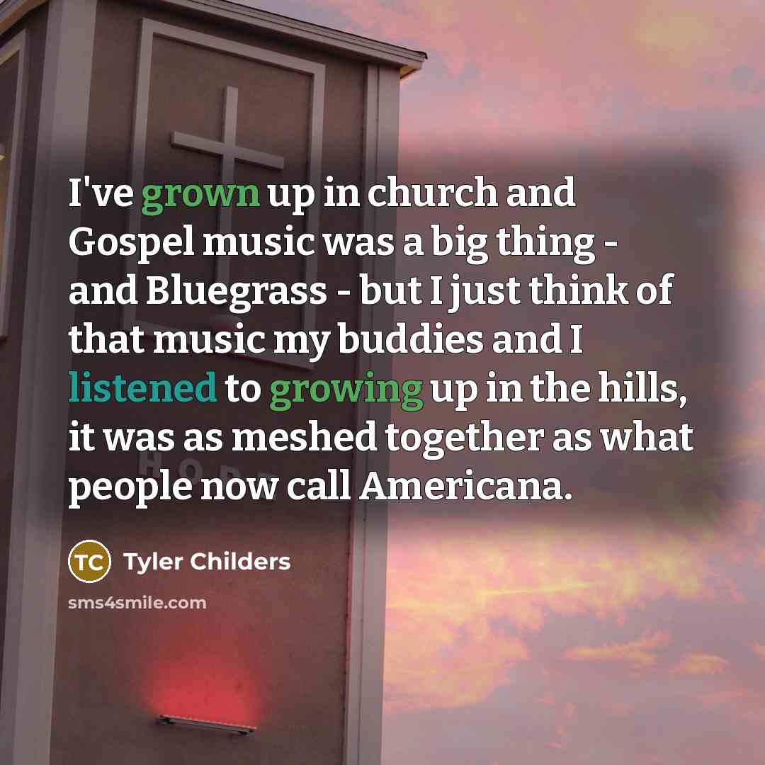 “I've grown up in church and Gospel music was a big thing - and Bluegrass - but I just think of that music my buddies and I listened to growing up in the hills, it was as meshed together as what people now call Americana.” quote by Tyler Childers