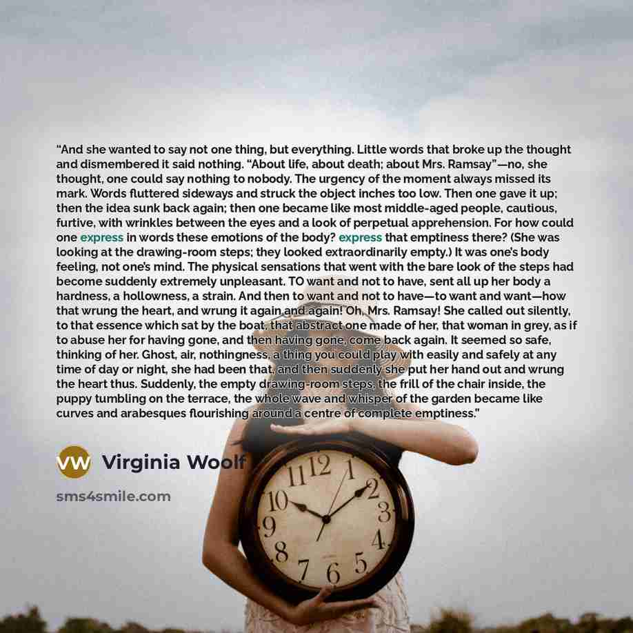 “And she wanted to say not one thing, but everything. Little words that broke up the thought and dismembered it said nothing. “About life, about death; about Mrs. Ramsay”—no, she thought, one could say nothing to nobody. The urgency of the moment always missed its mark. Words fluttered sideways and…” quote by Virginia Woolf