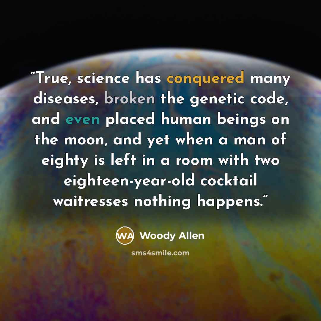 “True, science has conquered many diseases, broken the genetic code, and even placed human beings on the moon, and yet when a man of eighty is left in a room with two eighteen-year-old cocktail waitresses nothing happens.” quote by Woody Allen