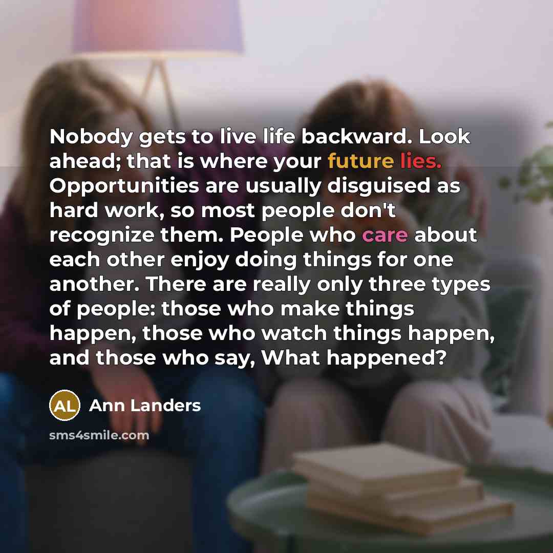“Nobody gets to live life backward. Look ahead; that is where your future lies. Opportunities are usually disguised as hard work, so most people don't recognize them. People who care about each other enjoy doing things for one another. There are really only three types of people: those who make…” quote by Ann Landers