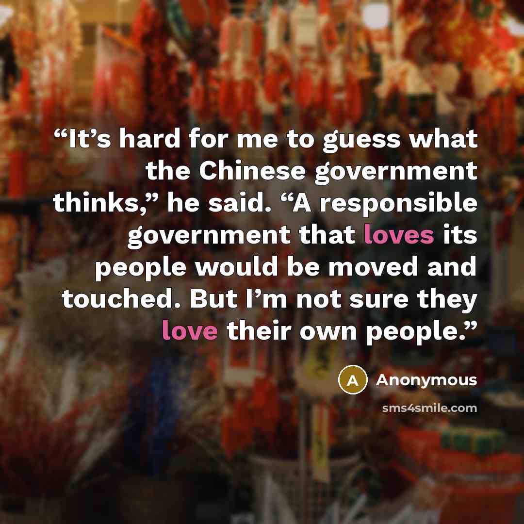 “It’s hard for me to guess what the Chinese government thinks,” he said. “A responsible government that loves its people would be moved and touched. But I’m not sure they love their own people.” quote by Anonymous