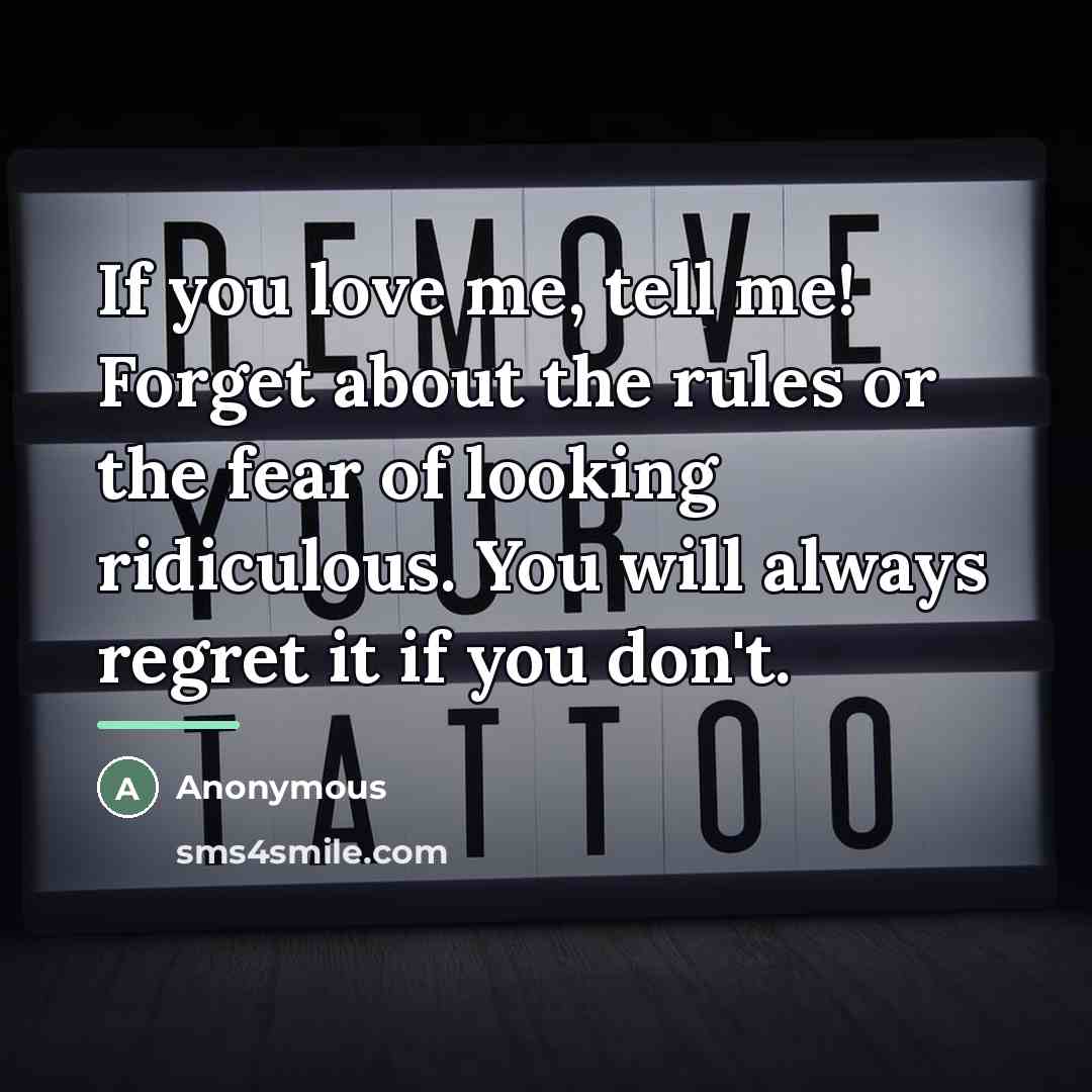 “If you love me, tell me! Forget about the rules or the fear of looking ridiculous. You will always regret it if you don't.” quote by Anonymous