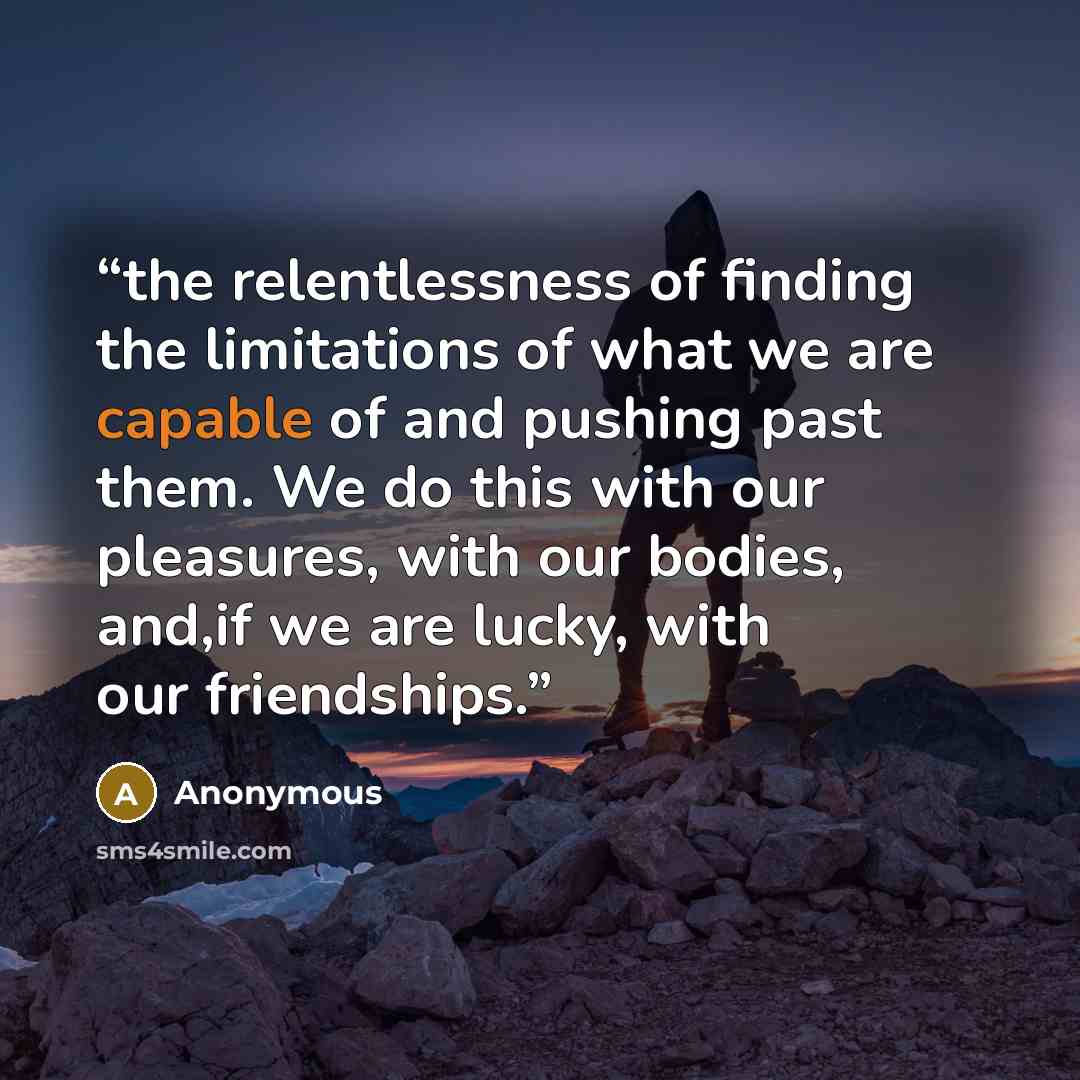 “the relentlessness of finding the limitations of what we are capable of and pushing past them. We do this with our pleasures, with our bodies, and,if we are lucky, with our friendships.” quote by Anonymous