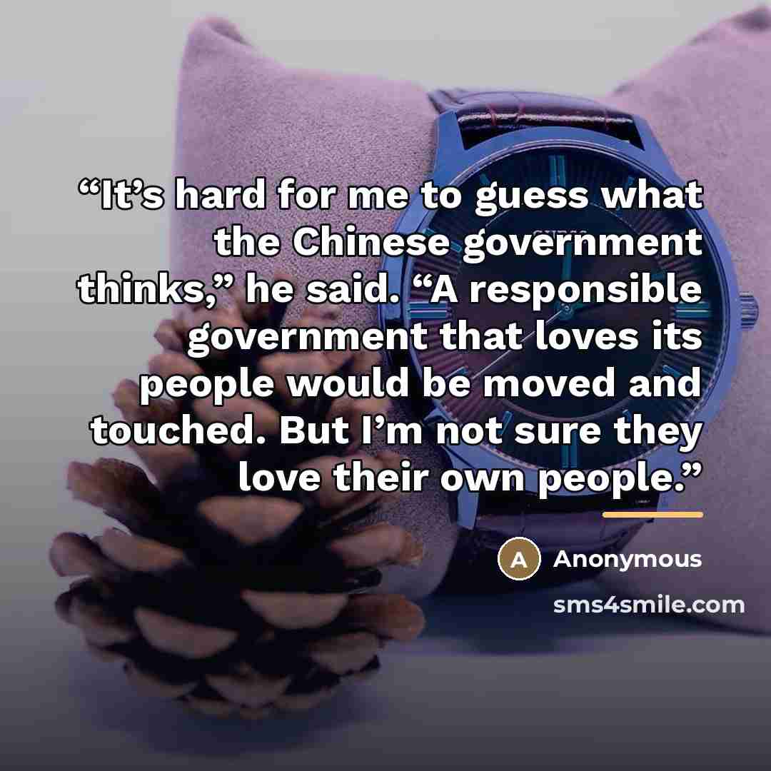 “It’s hard for me to guess what the Chinese government thinks,” he said. “A responsible government that loves its people would be moved and touched. But I’m not sure they love their own people.” quote by Anonymous