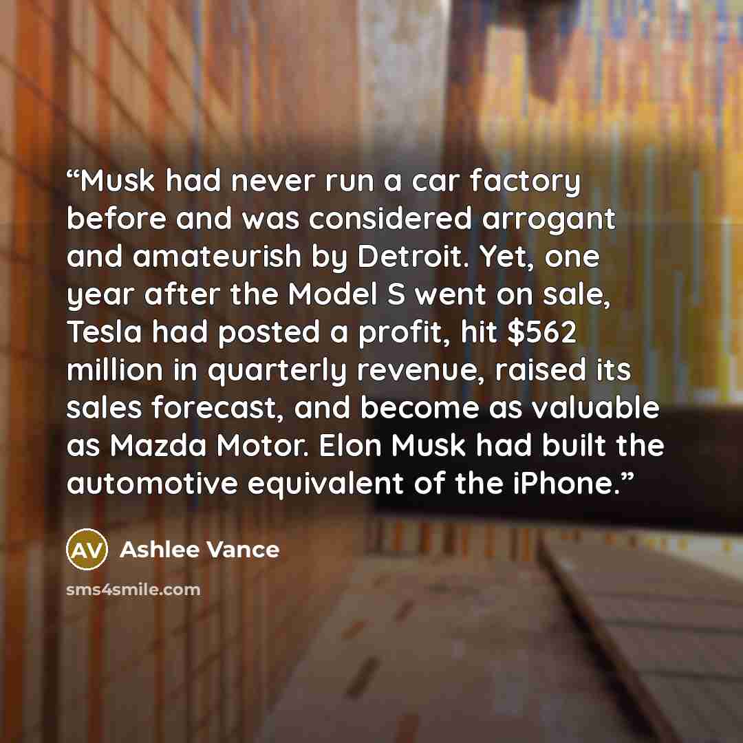 “Musk had never run a car factory before and was considered arrogant and amateurish by Detroit. Yet, one year after the Model S went on sale, Tesla had posted a profit, hit $562 million in quarterly revenue, raised its sales forecast, and become as valuable as Mazda Motor. Elon Musk had built the…” quote by Ashlee Vance