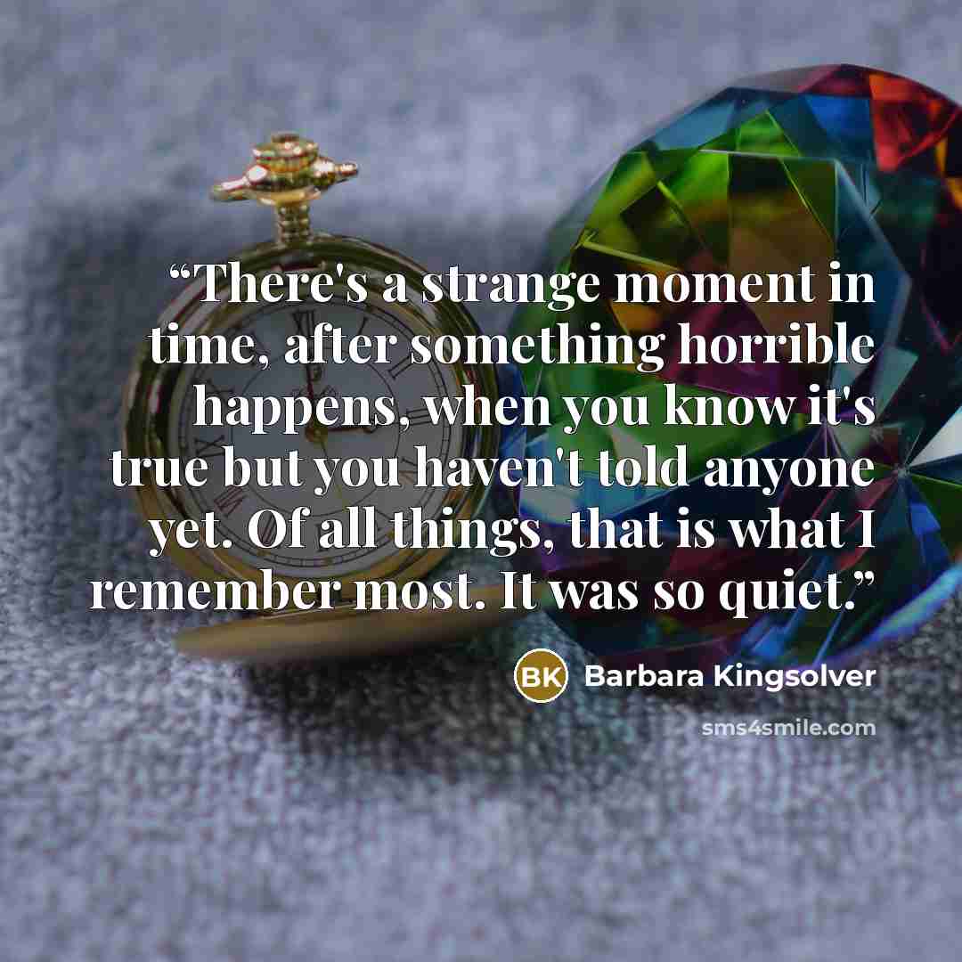 “There's a strange moment in time, after something horrible happens, when you know it's true but you haven't told anyone yet. Of all things, that is what I remember most. It was so quiet.” quote by Barbara Kingsolver