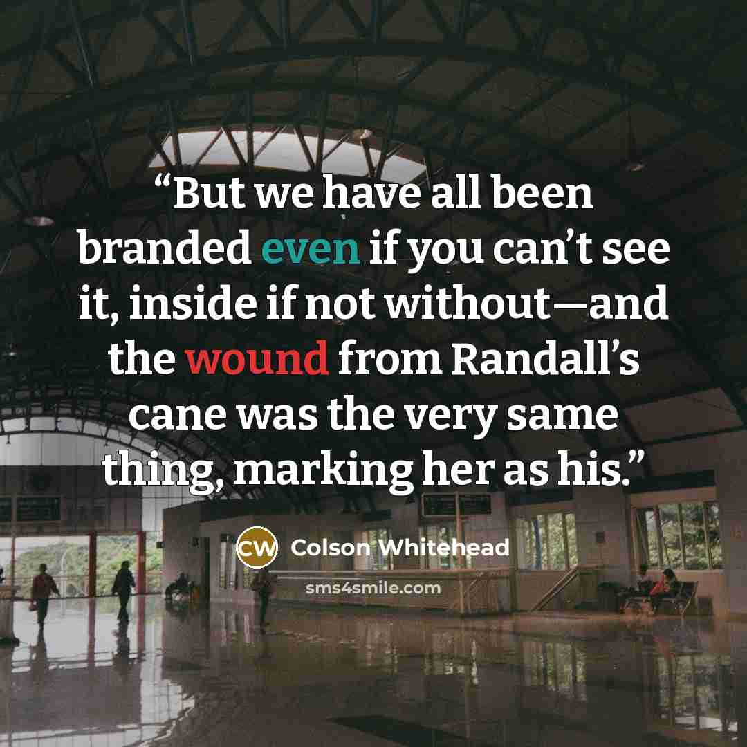 “But we have all been branded even if you can’t see it, inside if not without—and the wound from Randall’s cane was the very same thing, marking her as his.” quote by Colson Whitehead