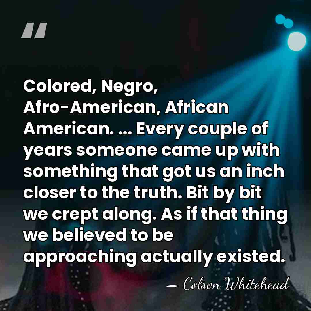 Colored, Negro, Afro-American, African American. ... Every couple of years someone came&hellip; - Colson Whitehead